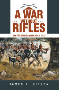 Title: A War Without Rifles: The 1792 Militia Act and the War of 1812, Author: James N. Gibson