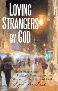 Title: Loving Strangers by God: Short Stories of Unlikely Encounters Shaped by the Hand of God, Author: Lynn McLeod