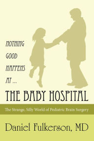 Title: Nothing Good Happens at ... the Baby Hospital: The Strange, Silly World of Pediatric Brain Surgery, Author: Daniel Fulkerson MD