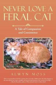 Title: Never Love a Feral Cat: A Tale of Compassion and Coexistence, Author: Alwyn Moss