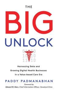 Title: The Big Unlock: Harnessing Data and Growing Digital Health Businesses in a Value-Based Care Era, Author: Paddy Padmanabhan