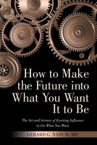 Title: How to Make the Future into What You Want It to Be: The Art and Science of Exerting Influence to Get What You Want, Author: Gerard G. Nahum MD
