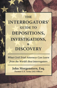 Title: The Interrogators' Guide to Depositions, Investigations, & Discovery: What Civil Trial Attorneys Can Learn from the World's Best Interrogators, Author: John Morgenstern Esq.