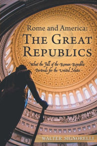Title: Rome and America: the Great Republics: What the Fall of the Roman Republic Portends for the United States, Author: Walter Signorelli