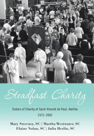 Title: Steadfast Charity: Sisters of Charity of Saint Vincent De Paul, Halifax 1972-2002, Author: Mary Sweeney SC