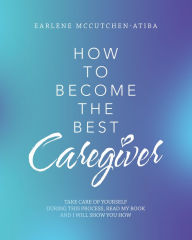 Title: How to Become the Best Caregiver: Take Care of Yourself During This Process Read My Book and I Will Show You How!, Author: Earlene McCutchen-Atiba