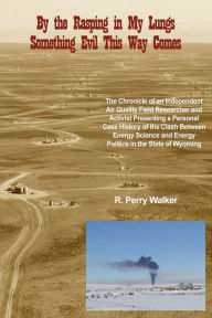 Title: By the Rasping in My Lungs Something Evil This Way Comes: The Chronicle of an Independent Air Quality Field Researcher and Activist Presenting a Personal Case History of the Clash Between Energy Science and Energy Politics in the State of Wyoming, Author: R Perry Walker
