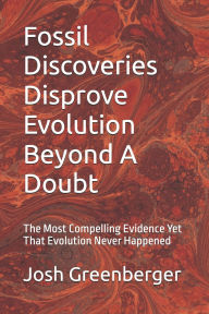 Title: Fossil Discoveries Disprove Evolution Beyond A Doubt: The Most Compelling Evidence Yet That Evolution Never Happened, Author: Josh Greenberger