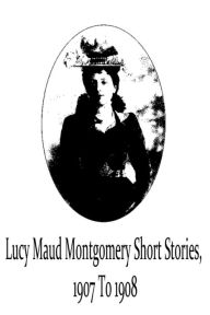 Title: Lucy Maud Montgomery Short Stories, 1907 To 1908, Author: Lucy Maud Montgomery