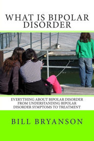 Title: What Is Bipolar Disorder: Everything About Bipolar Disorder From Understanding Bipolar Disorder Symptoms To Treatment, Author: Bill Bryanson