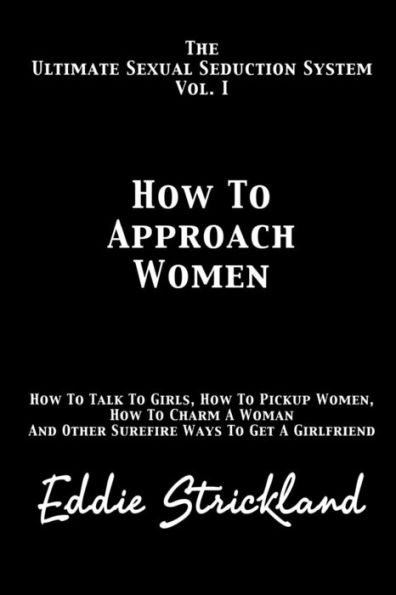How to Approach Women: The Ultimate Sexual Seduction System. How to Talk to Girls, How to Pickup Women, How to Charm a Woman and Other Surefire Ways to Get a Girlfriend