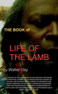 Title: The Book of Life of the Lamb: A treatise on the disposition of our creator, pertaining to inheriting eternal life by predestination: defined as the will and purpose of God, finding its beginning and ending embodied as God's love, unmerited forgiveness and, Author: Walter Day