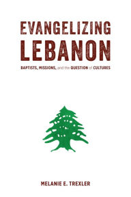 Title: Evangelizing Lebanon: Baptists, Missions, and the Question of Cultures, Author: Melanie E. Trexler