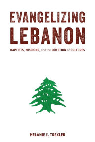 Title: Evangelizing Lebanon: Baptists, Missions, and the Question of Cultures, Author: Melanie E. Trexler