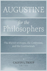 Title: Augustine for the Philosophers: The Rhetor of Hippo, the Confessions, and the Continentals, Author: Calvin L. Troup