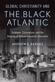 Title: Global Christianity and the Black Atlantic: Tuskegee, Colonialism, and the Shaping of African Industrial Education, Author: Andrew E. Barnes