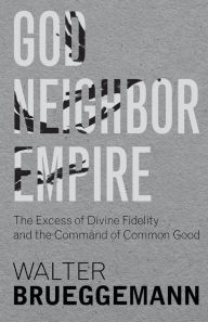 Title: God, Neighbor, Empire: The Excess of Divine Fidelity and the Command of Common Good, Author: Walter Brueggemann