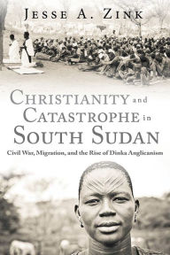 Title: Christianity and Catastrophe in South Sudan: Civil War, Migration, and the Rise of Dinka Anglicanism, Author: Jesse A. Zink