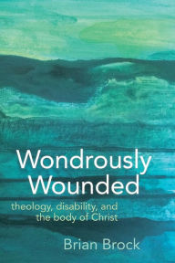 Title: Wondrously Wounded: Theology, Disability, and the Body of Christ, Author: Brian R. Brock