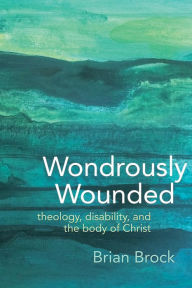 Title: Wondrously Wounded: Theology, Disability, and the Body of Christ, Author: Brian R. Brock