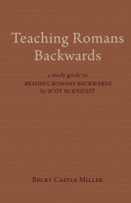 Title: Teaching Romans Backwards: A Study Guide to <I>Reading Romans Backwards</I> by Scot McKnight, Author: Becky Castle Miller