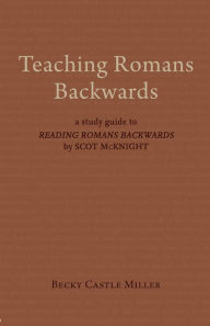 Title: Teaching Romans Backwards: A Study Guide to <I>Reading Romans Backwards</I> by Scot McKnight, Author: Becky Castle Miller