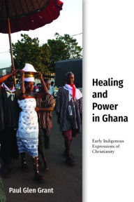 Title: Healing and Power in Ghana: Early Indigenous Expressions of Christianity, Author: Paul Glen Grant