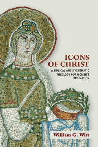 Title: Icons of Christ: A Biblical and Systematic Theology for Women's Ordination, Author: William G. Witt