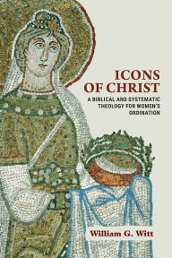 Title: Icons of Christ: A Biblical and Systematic Theology for Women's Ordination, Author: William G. Witt