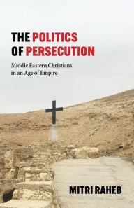Title: The Politics of Persecution: Middle Eastern Christians in an Age of Empire, Author: Mitri Raheb