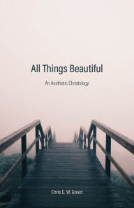 Title: All Things Beautiful: An Aesthetic Christology, Author: Chris E. W. Green