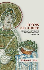 Title: Icons of Christ: A Biblical and Systematic Theology for Women's Ordination, Author: William G. Witt