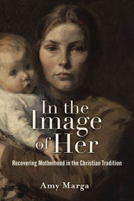 Title: In the Image of Her: Recovering Motherhood in the Christian Tradition, Author: Amy E. Marga