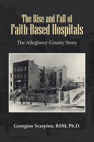 Title: The Rise and Fall of Faith-Based Hospitals: The Allegheny County Story, Author: Georgine Scarpino