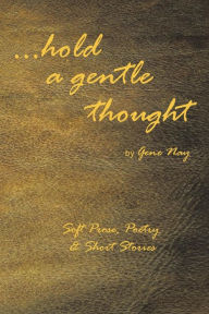 Title: . . . Hold a Gentle Thought: Soft Prose, Poetry & Short Stories, Author: Gene Nay