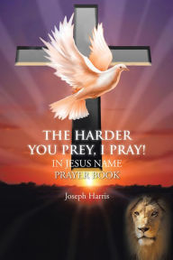 Title: The Harder You Prey, I Pray!: In Jesus' Name Prayer Book, Author: Joseph Harris