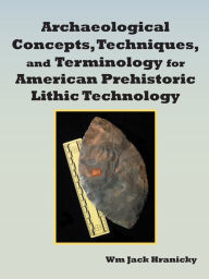 Title: Archaeological Concepts, Techniques, and Terminology for American Prehistoric Lithic Technology, Author: Wm Jack Hranicky