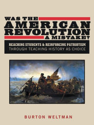 Title: Was the American Revolution a Mistake?: Reaching Students & Reinforcing Patriotism Through Teaching History as Choice, Author: Burton Weltman