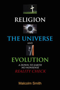 Title: RELIGION, THE UNIVERSE AND EVOLUTION: A DOWN-TO-EARTH, NO NONSENSE REALITY CHECK, Author: Malcolm Smith
