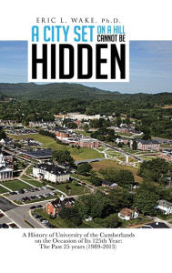 Title: A City Set on a Hill Cannot Be Hidden: A History of University of the Cumberlands on the Occasion of Its 125th Year: The Past 25 Years (1989-2013), Author: Eric L Wake Ph D