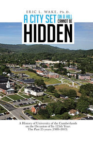 Title: A City Set On A Hill Cannot Be Hidden: A History of University of the Cumberlands on the Occasion of Its 125th Year: The Past 25 years (1989-2013), Author: ERIC L. WAKE