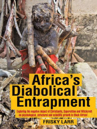 Title: Africa's Diabolical Entrapment: Exploring the negative impact of Christianity, Superstition and Witchcraft on psychological, structural and scientific growth in Black Africa!, Author: Frisky Larr