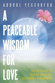 Title: A Peaceable Wisdom for Love: The Essentials of Societal Needs for Sustainable Development, Author: Abdoul Yessoufou