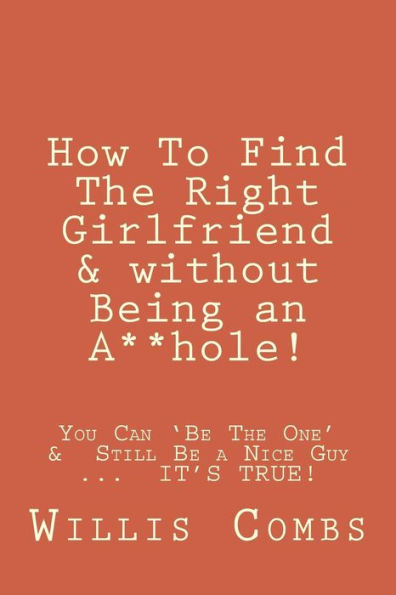 How To Find The Right Girlfriend & without Being an A**hole!: How You Can 'Be The One' & Still Be a Nice Guy ...  IT'S TRUE!