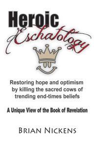 Title: Heroic Eschatology: Restoring hope and optimism by killing the sacred cows of trending end times belief, Author: Brian Nickens