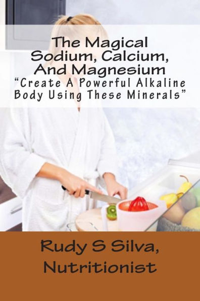 The Magical Sodium, Calcium, And Magnesium: Create A Powerful Alkaline Body Using These Minerals