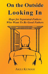 Title: On the Outside Looking In: Hope for Separated Fathers Who Want to Be Good Fathers, Author: Akili Kumasi