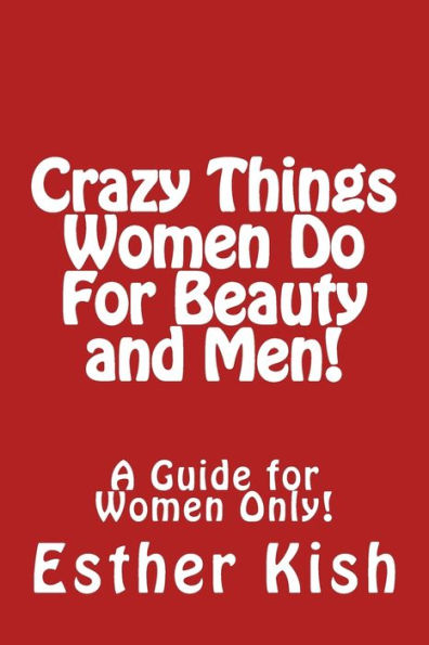 Crazy Things Women Do for Beauty and Men!: A Guide for Women ONLY