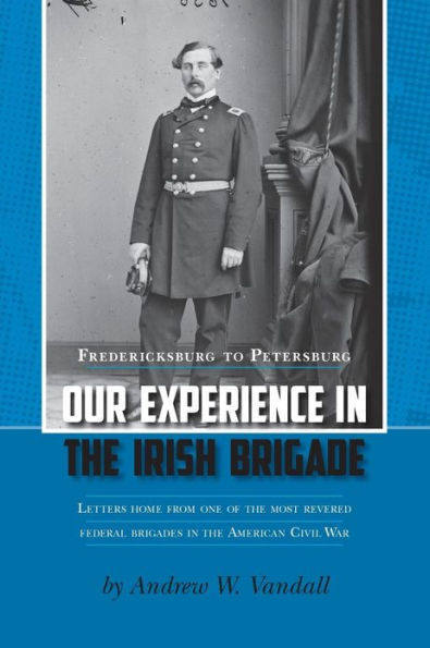 Our Experience in the Irish Brigade: Fredericksburg to Petersburg. Letters from one of the most revered federal brigades in the American Civil War