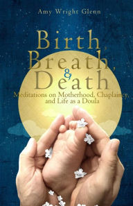 Title: Birth, Breath, and Death: Meditations on Motherhood, Chaplaincy, and Life as a Doula, Author: Amy Wright Glenn